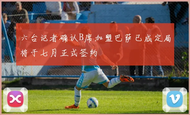 六台记者确认B席加盟巴萨已成定局将于七月正式签约