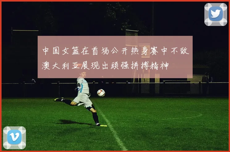 中国女篮在首场公开热身赛中不敌澳大利亚展现出顽强拼搏精神