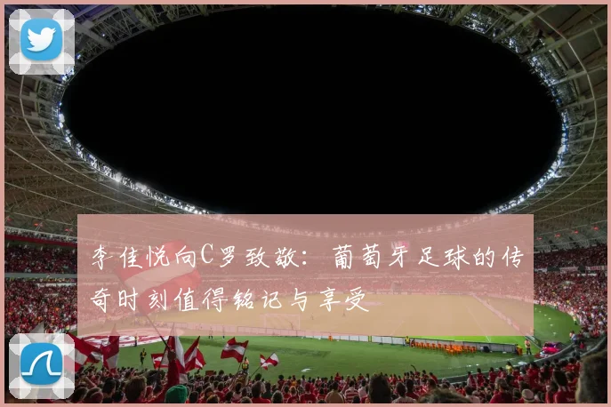 李佳悦向C罗致敬：葡萄牙足球的传奇时刻值得铭记与享受