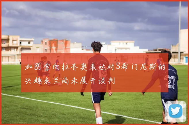 加图索向拉齐奥表达对S希门尼斯的兴趣米兰尚未展开谈判