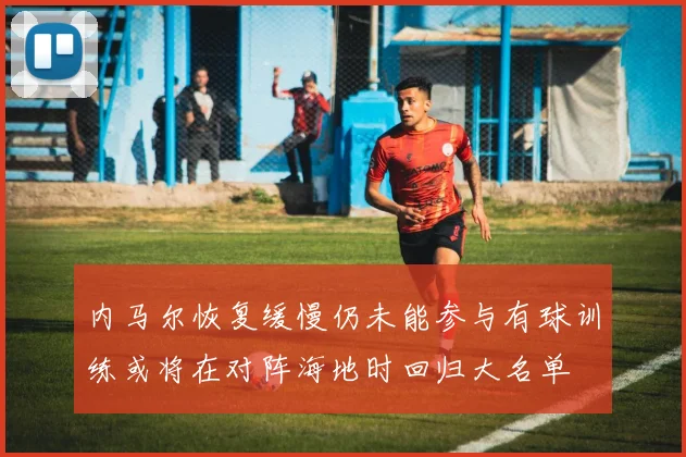 内马尔恢复缓慢仍未能参与有球训练或将在对阵海地时回归大名单