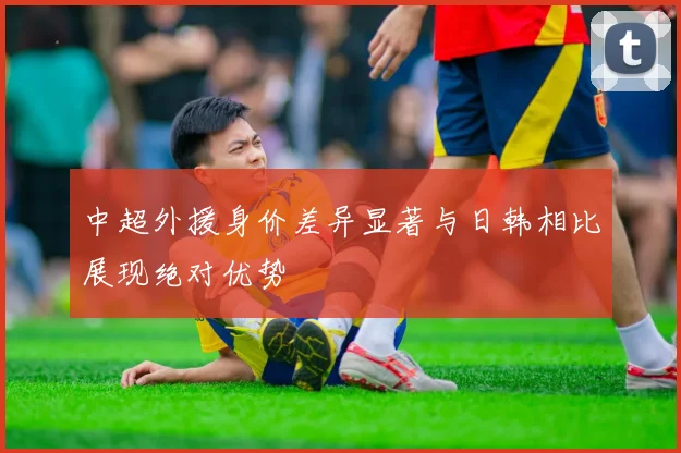 中超外援身价差异显著与日韩相比展现绝对优势