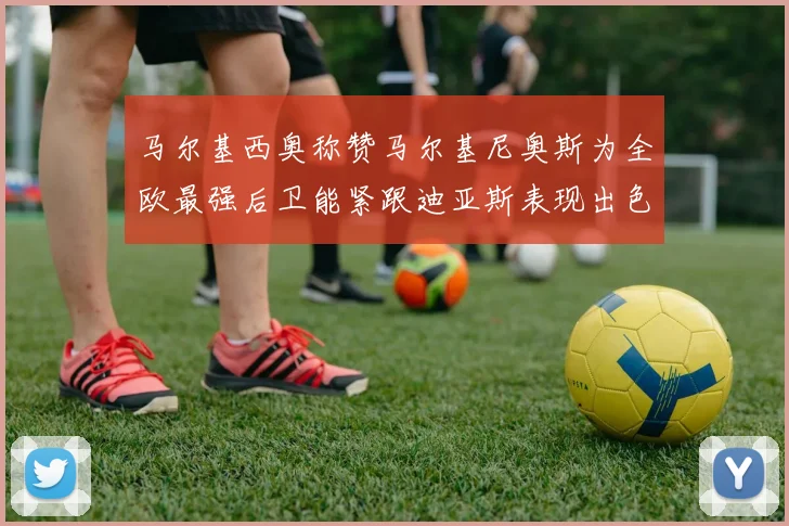 马尔基西奥称赞马尔基尼奥斯为全欧最强后卫能紧跟迪亚斯表现出色