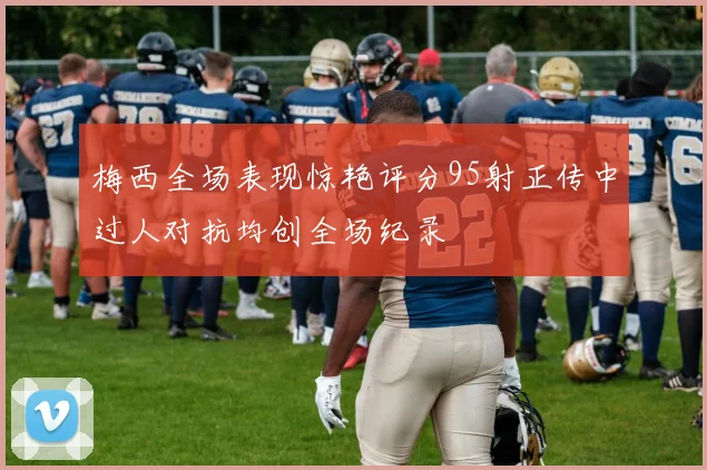 梅西全场表现惊艳评分95射正传中过人对抗均创全场纪录