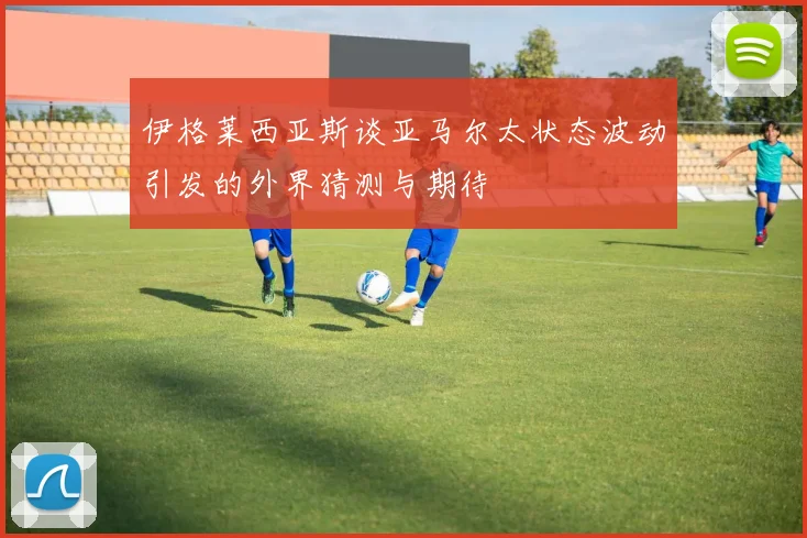 伊格莱西亚斯谈亚马尔太状态波动引发的外界猜测与期待