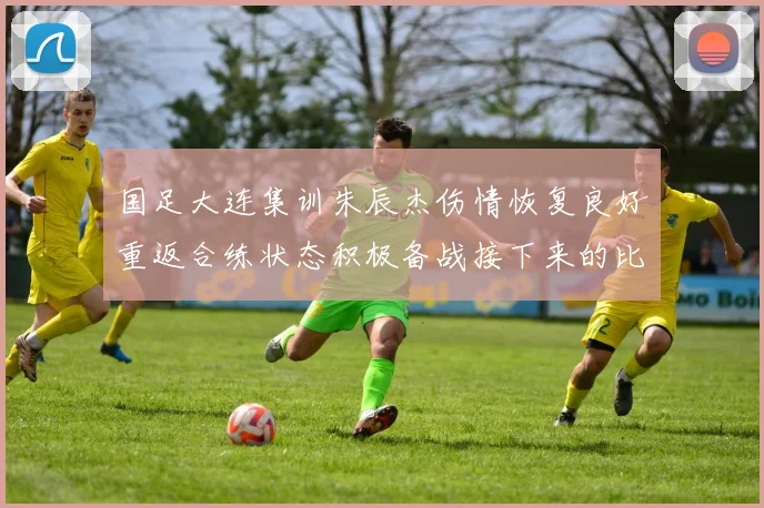 国足大连集训朱辰杰伤情恢复良好重返合练状态积极备战接下来的比赛