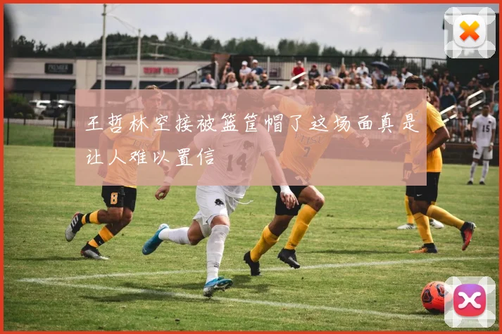 王哲林空接被篮筐帽了这场面真是让人难以置信