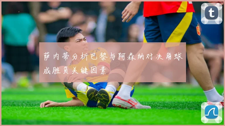 萨内蒂分析巴黎与阿森纳对决角球成胜负关键因素