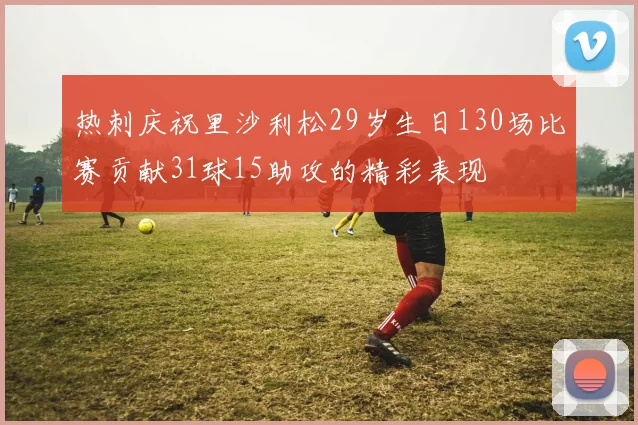 热刺庆祝里沙利松29岁生日130场比赛贡献31球15助攻的精彩表现