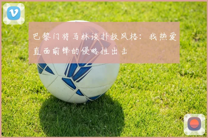 巴黎门将马林谈扑救风格：我热爱直面前锋的侵略性出击