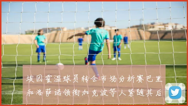埃因霍温球员转会市场分析赛巴里和洛萨诺领衔加克波等人紧随其后