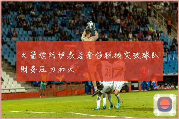 火箭续约伊森后奢侈税线突破球队财务压力加大