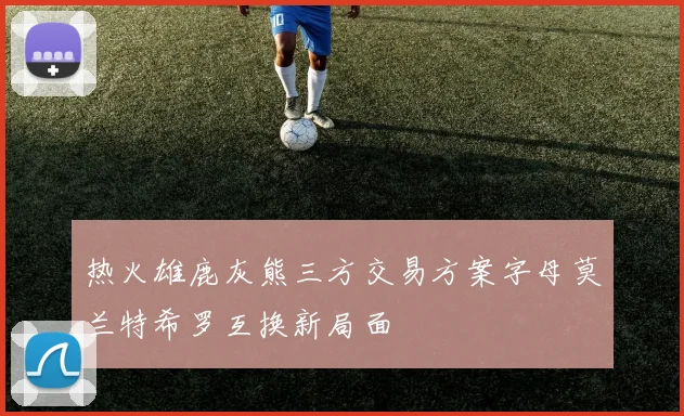 热火雄鹿灰熊三方交易方案字母莫兰特希罗互换新局面