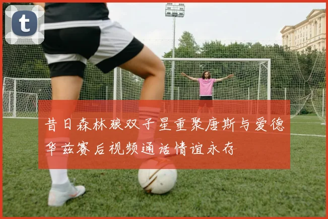 昔日森林狼双子星重聚唐斯与爱德华兹赛后视频通话情谊永存