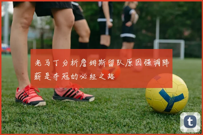老马丁分析詹姆斯留队原因强调降薪是夺冠的必经之路