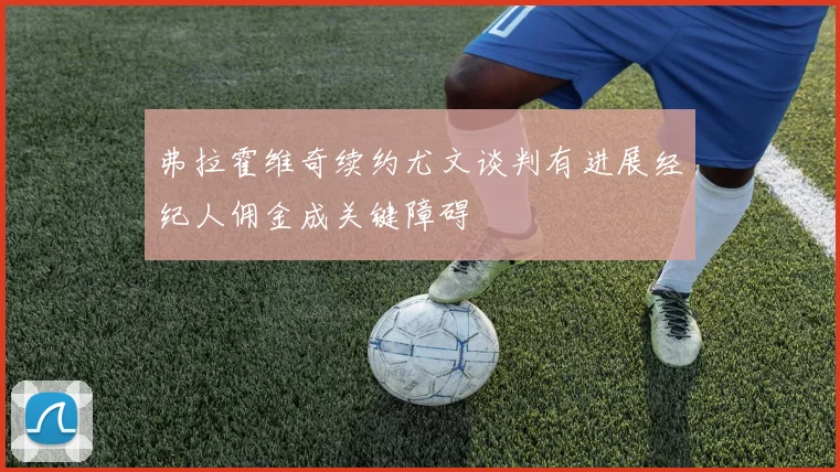 弗拉霍维奇续约尤文谈判有进展经纪人佣金成关键障碍