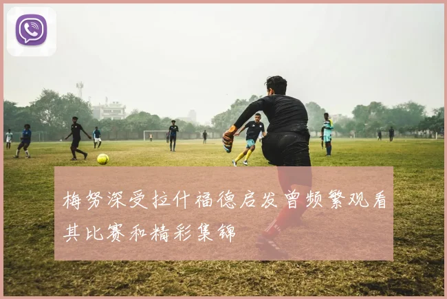 梅努深受拉什福德启发曾频繁观看其比赛和精彩集锦