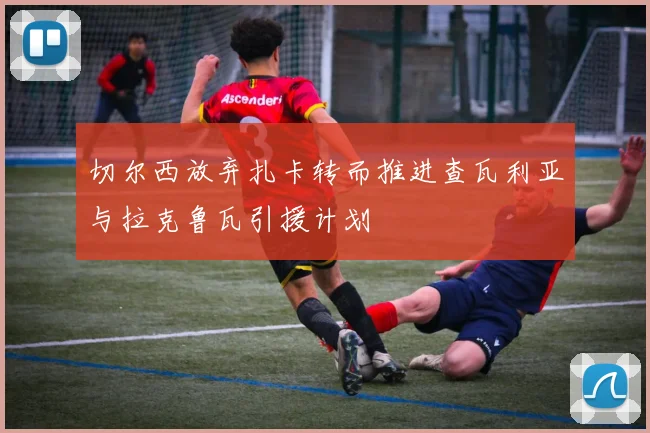 切尔西放弃扎卡转而推进查瓦利亚与拉克鲁瓦引援计划