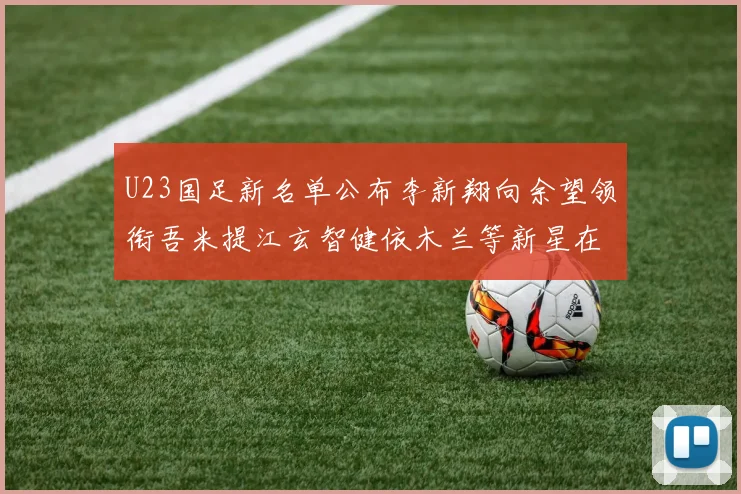 U23国足新名单公布李新翔向余望领衔吾米提江玄智健依木兰等新星在列