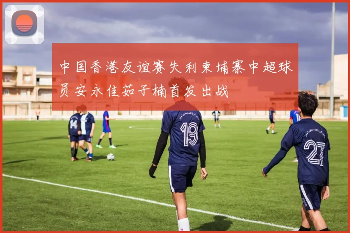 中国香港友谊赛失利柬埔寨中超球员安永佳茹子楠首发出战