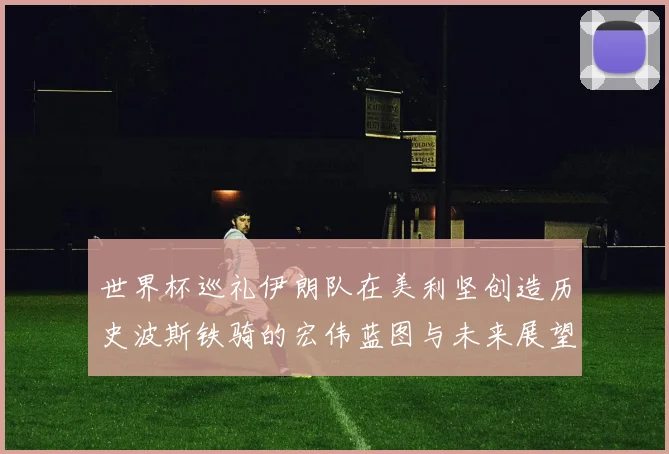 世界杯巡礼伊朗队在美利坚创造历史波斯铁骑的宏伟蓝图与未来展望