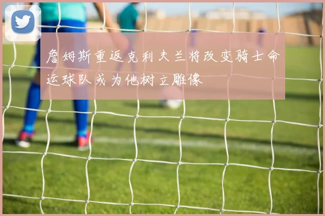 詹姆斯重返克利夫兰将改变骑士命运球队或为他树立雕像