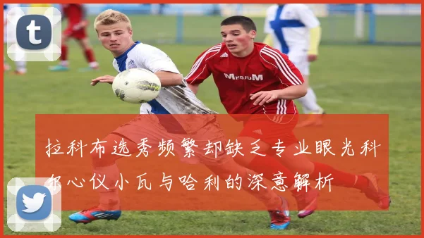 拉科布选秀频繁却缺乏专业眼光科尔心仪小瓦与哈利的深意解析