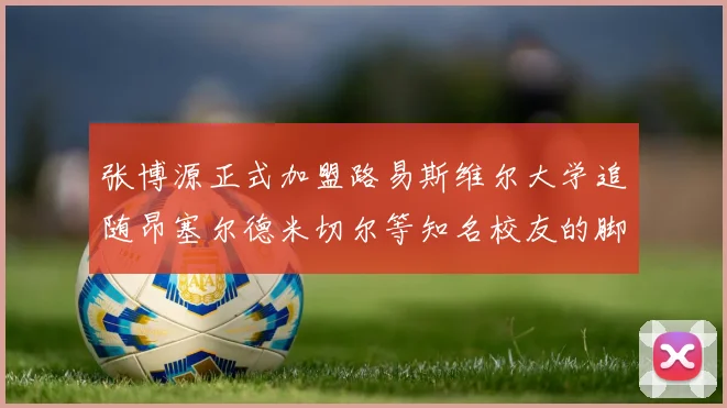 张博源正式加盟路易斯维尔大学追随昂塞尔德米切尔等知名校友的脚步