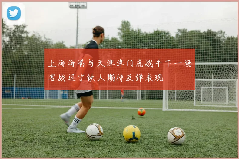 上海海港与天津津门虎战平下一场客战辽宁铁人期待反弹表现